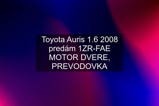 Toyota Auris 1.6 2008 predám 1ZR-FAE MOTOR DVERE, PREVODOVKA