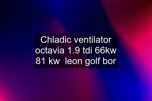 Chladic ventilator octavia 1.9 tdi 66kw 81 kw  leon golf bor