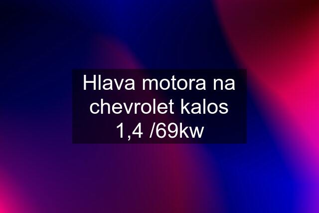 Hlava motora na chevrolet kalos 1,4 /69kw