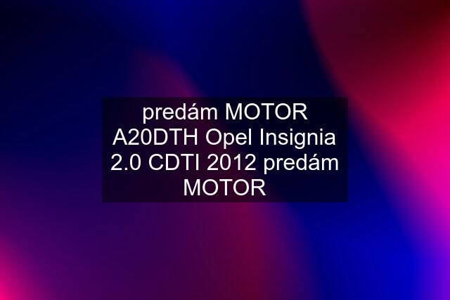 predám MOTOR A20DTH Opel Insignia 2.0 CDTI 2012 predám MOTOR