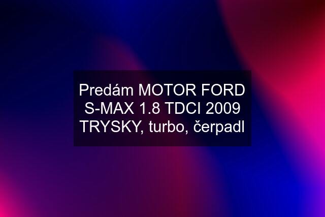 Predám MOTOR FORD S-MAX 1.8 TDCI 2009 TRYSKY, turbo, čerpadl