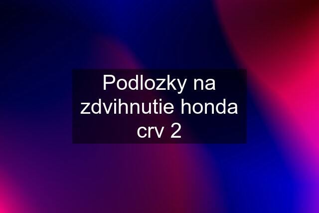 Podlozky na zdvihnutie honda crv 2