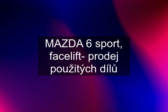 MAZDA 6 sport, facelift- prodej použitých dílů