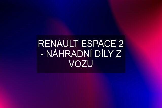 RENAULT ESPACE 2 - NÁHRADNÍ DÍLY Z VOZU