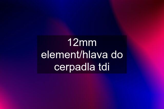 12mm element/hlava do cerpadla tdi