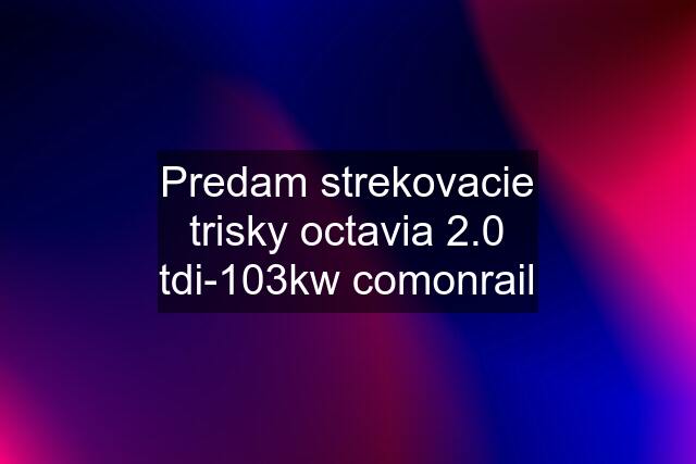 Predam strekovacie trisky octavia 2.0 tdi-103kw comonrail