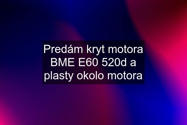 Predám kryt motora BME E60 520d a plasty okolo motora