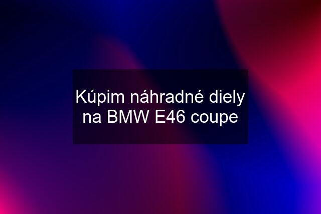 Kúpim náhradné diely na BMW E46 coupe