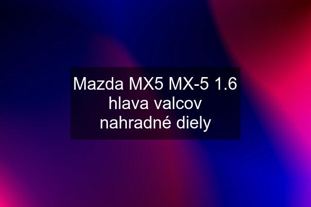 Mazda MX5 MX-5 1.6 hlava valcov nahradné diely