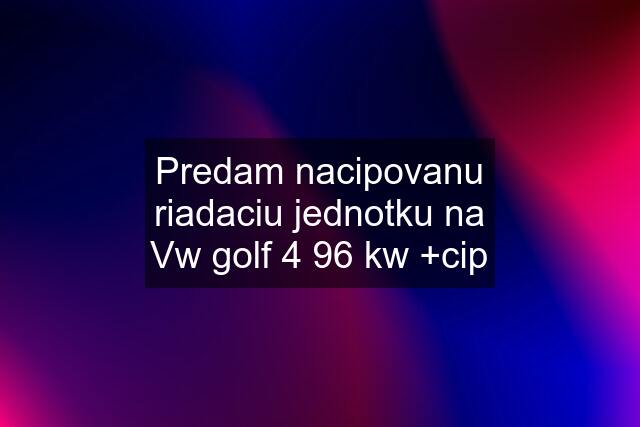 Predam nacipovanu riadaciu jednotku na Vw golf 4 96 kw +cip