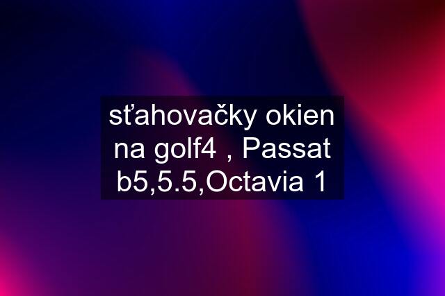 sťahovačky okien na golf4 , Passat b5,5.5,Octavia 1