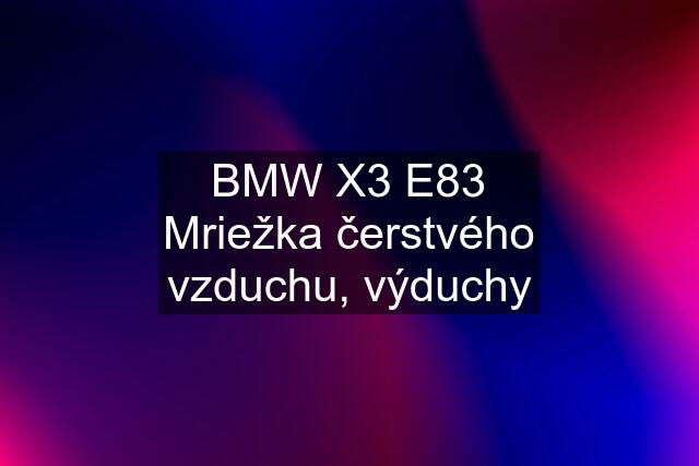 BMW X3 E83 Mriežka čerstvého vzduchu, výduchy