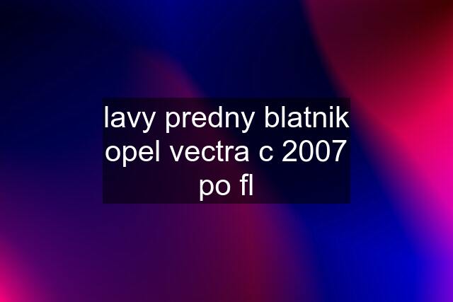 lavy predny blatnik opel vectra c 2007 po fl