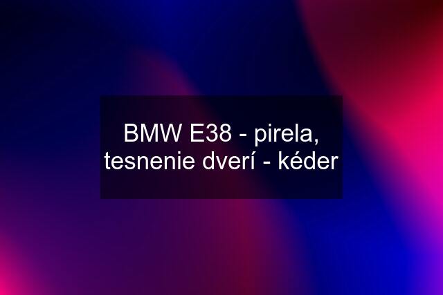 BMW E38 - pirela, tesnenie dverí - kéder