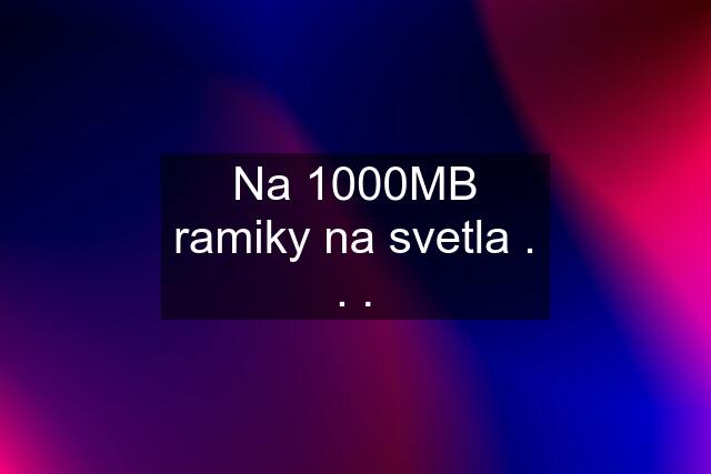 Na 1000MB ramiky na svetla . . .