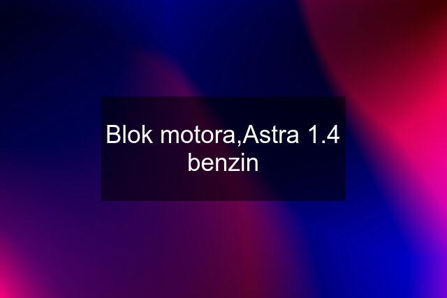 Blok motora,Astra 1.4 benzin