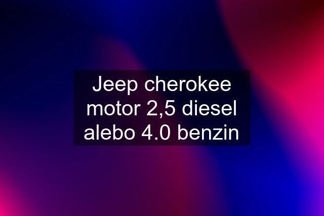 Jeep cherokee motor 2,5 diesel alebo 4.0 benzin