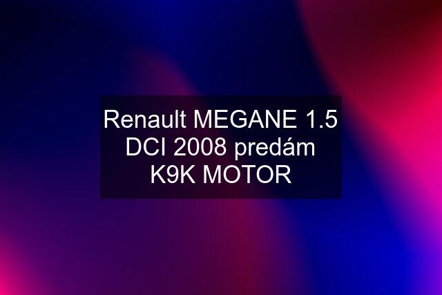 Renault MEGANE 1.5 DCI 2008 predám K9K MOTOR