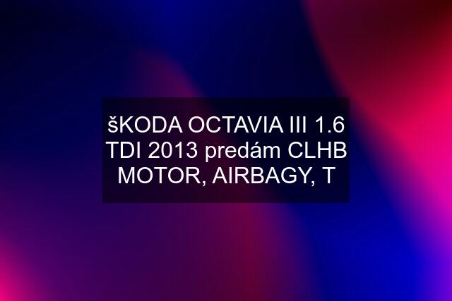 šKODA OCTAVIA III 1.6 TDI 2013 predám CLHB MOTOR, AIRBAGY, T