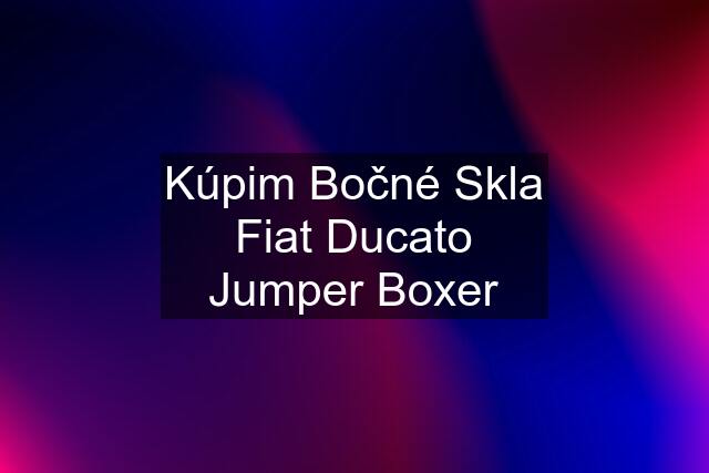 Kúpim Bočné Skla Fiat Ducato Jumper Boxer