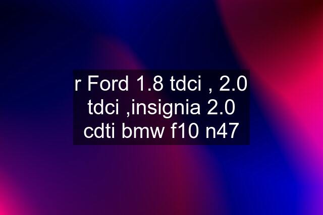 r Ford 1.8 tdci , 2.0 tdci ,insignia 2.0 cdti bmw f10 n47