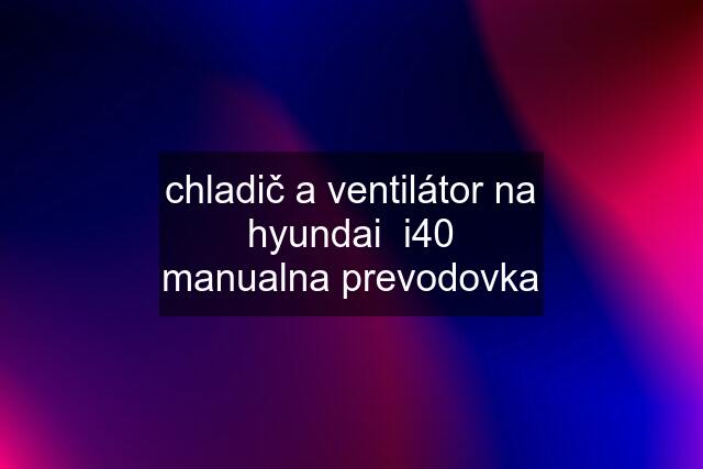 chladič a ventilátor na hyundai  i40 manualna prevodovka