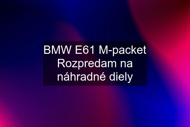 BMW E61 M-packet Rozpredam na náhradné diely