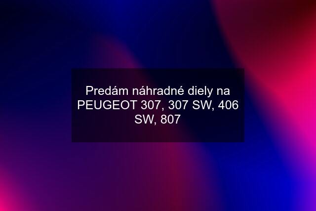 Predám náhradné diely na PEUGEOT 307, 307 SW, 406 SW, 807