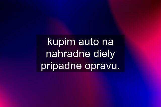 kupim auto na nahradne diely pripadne opravu.