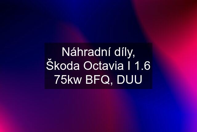 Náhradní díly, Škoda Octavia I 1.6 75kw BFQ, DUU