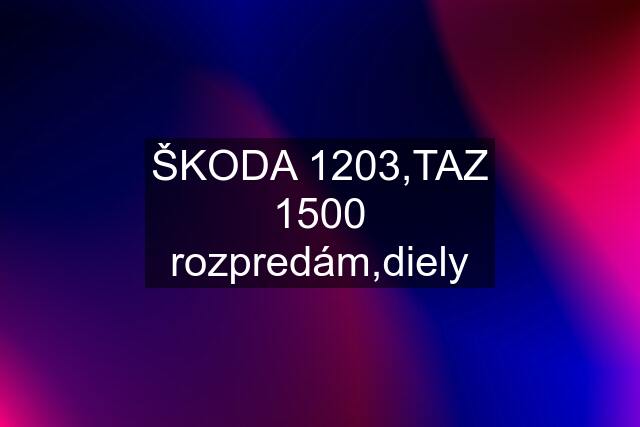 ŠKODA 1203,TAZ 1500 rozpredám,diely