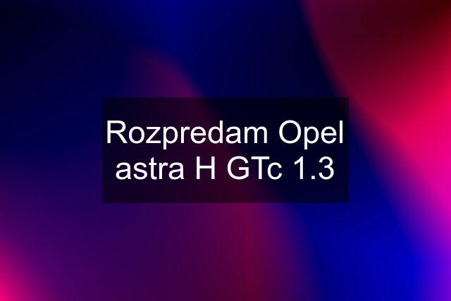 Rozpredam Opel astra H GTc 1.3