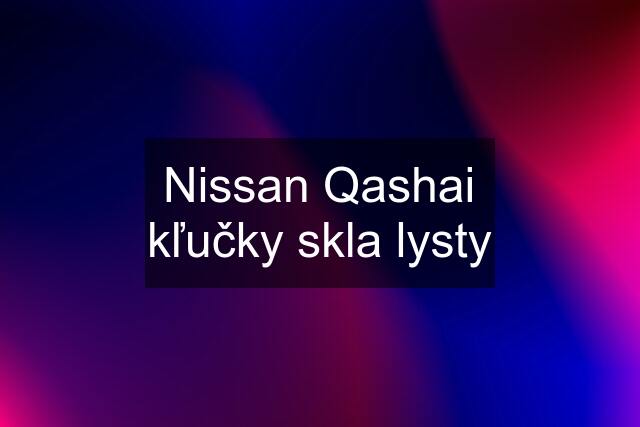 Nissan Qashai kľučky skla lysty