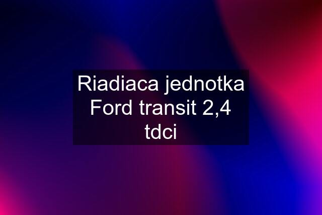 Riadiaca jednotka Ford transit 2,4 tdci