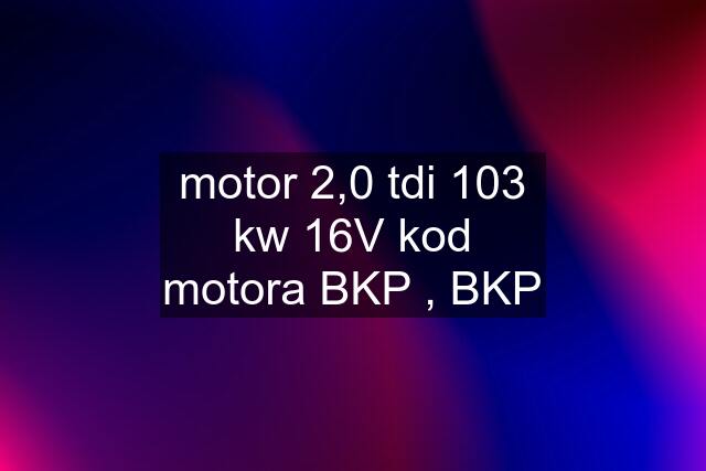 motor 2,0 tdi 103 kw 16V kod motora BKP , BKP