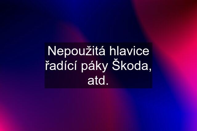 Nepoužitá hlavice řadící páky Škoda, atd.