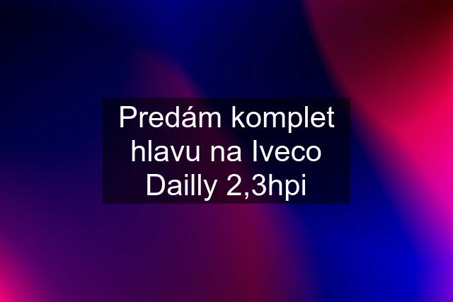 Predám komplet hlavu na Iveco Dailly 2,3hpi