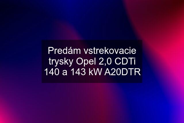 Predám vstrekovacie trysky Opel 2,0 CDTi 140 a 143 kW A20DTR