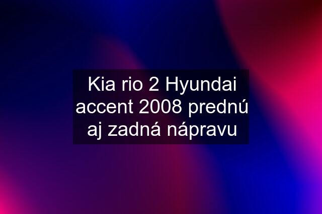 Kia rio 2 Hyundai accent 2008 prednú aj zadná nápravu