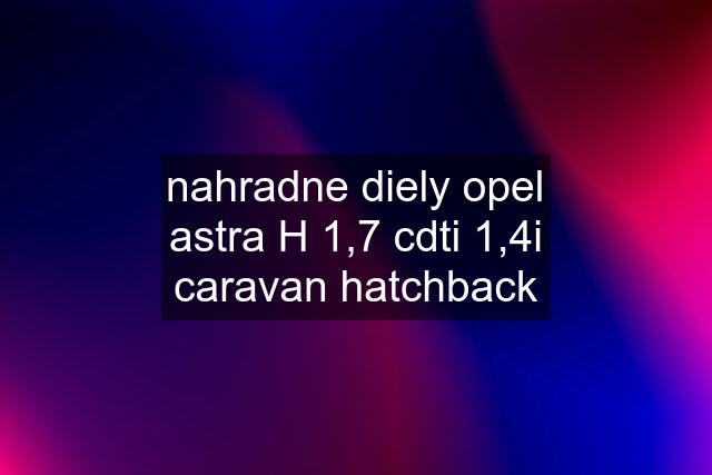 nahradne diely opel astra H 1,7 cdti 1,4i caravan hatchback