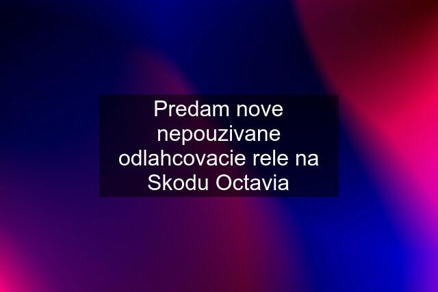 Predam nove nepouzivane odlahcovacie rele na Skodu Octavia