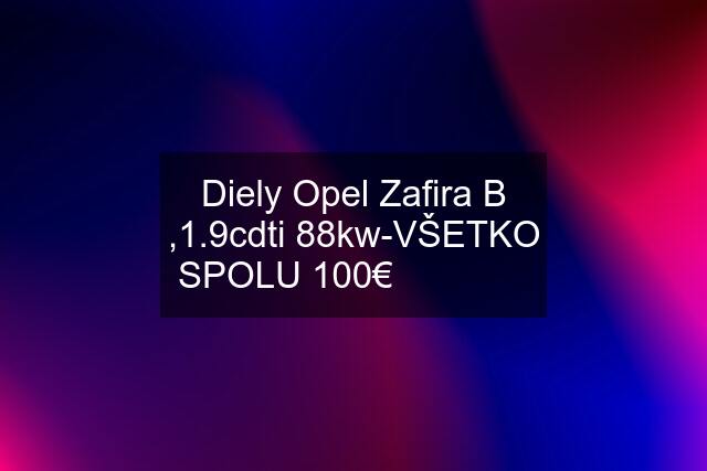 Diely Opel Zafira B ,1.9cdti 88kw-VŠETKO SPOLU 100€❗❗❗❗❗