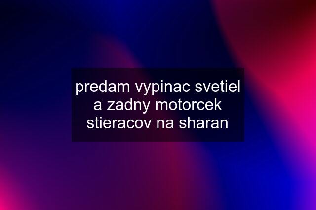 predam vypinac svetiel a zadny motorcek stieracov na sharan