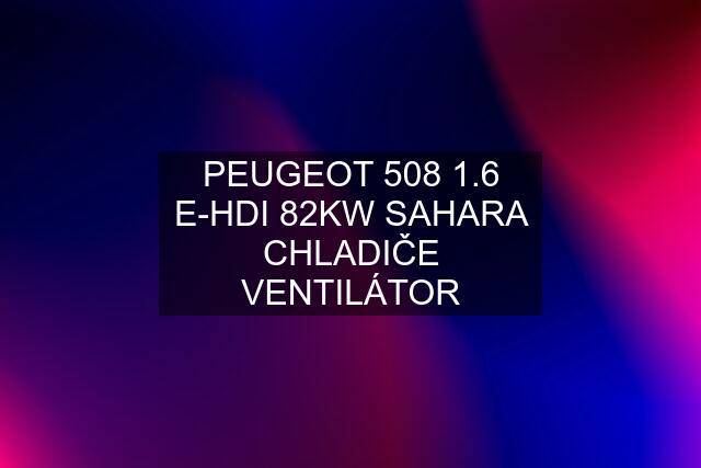 PEUGEOT 508 1.6 E-HDI 82KW SAHARA CHLADIČE VENTILÁTOR