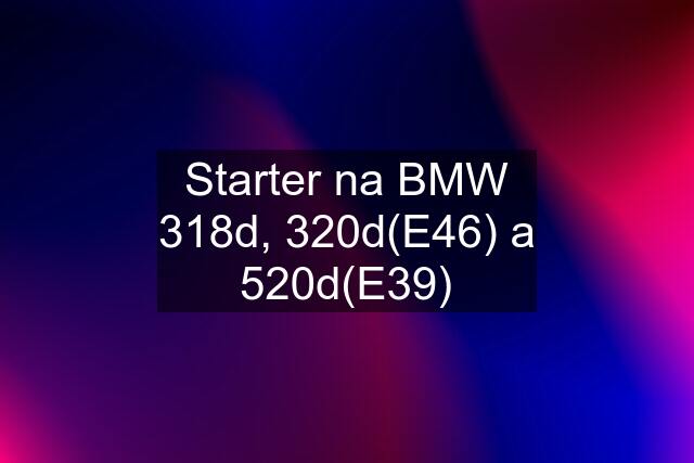 Starter na BMW 318d, 320d(E46) a 520d(E39)