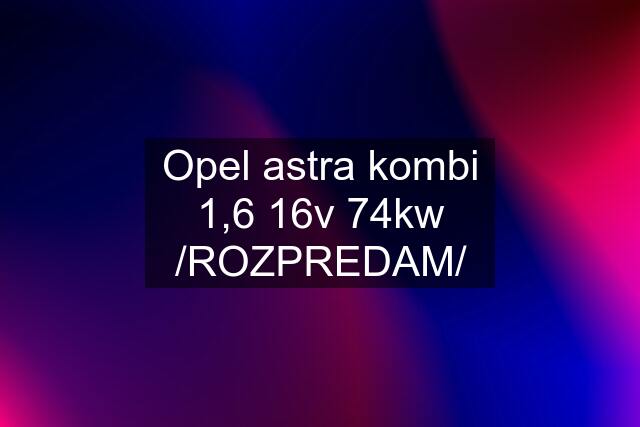 Opel astra kombi 1,6 16v 74kw /ROZPREDAM/