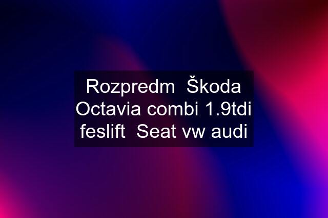 Rozpredm  Škoda Octavia combi 1.9tdi feslift  Seat vw audi