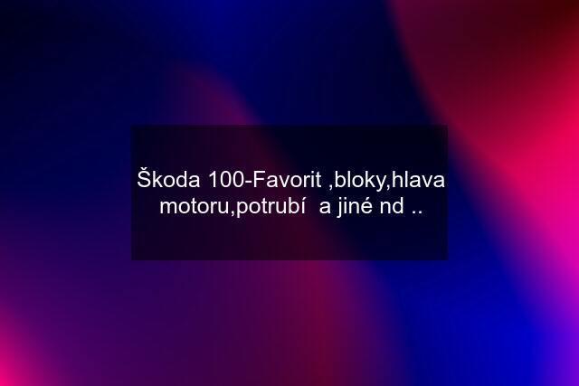 Škoda 100-Favorit ,bloky,hlava motoru,potrubí  a jiné nd ..