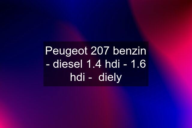 Peugeot 207 benzin - diesel 1.4 hdi - 1.6 hdi -  diely