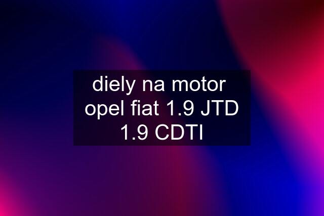 diely na motor  opel fiat 1.9 JTD 1.9 CDTI